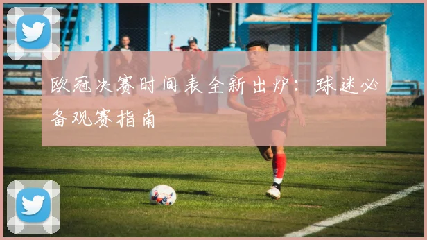 欧冠决赛时间表全新出炉：球迷必备观赛指南