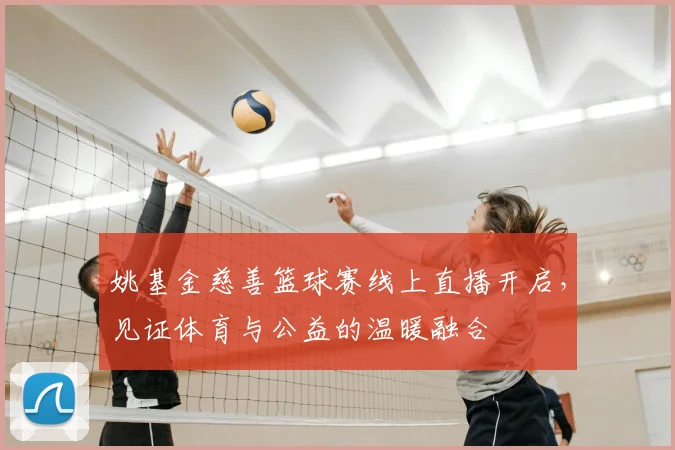 姚基金慈善篮球赛线上直播开启，见证体育与公益的温暖融合