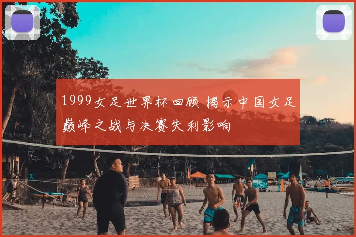 1999女足世界杯回顾 揭示中国女足巅峰之战与决赛失利影响