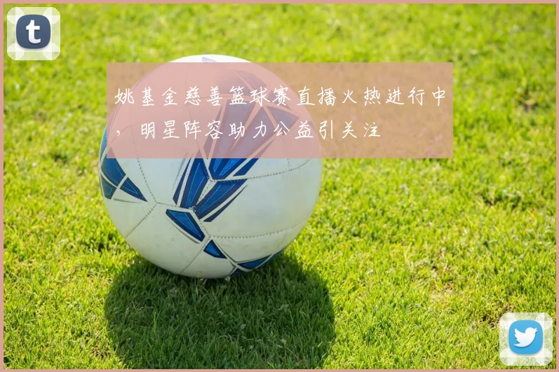 姚基金慈善篮球赛直播火热进行中，明星阵容助力公益引关注