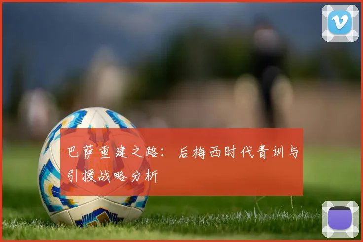 巴萨重建之路：后梅西时代青训与引援战略分析