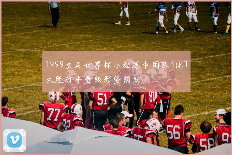 1999女足世界杯小组赛中国队5比1大胜对手晋级形势明朗