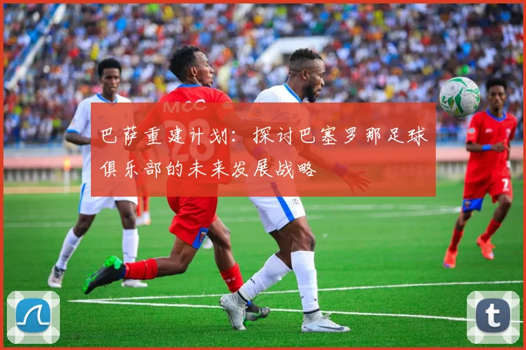 巴萨重建计划：探讨巴塞罗那足球俱乐部的未来发展战略