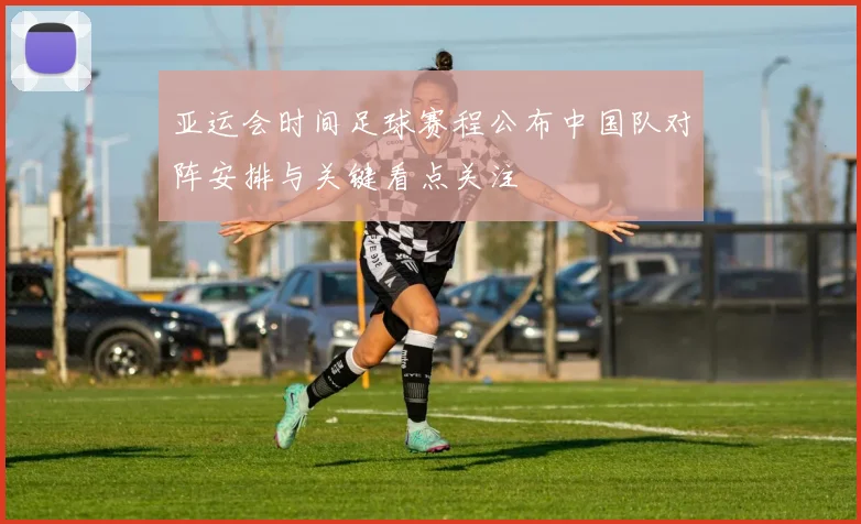 亚运会时间足球赛程公布中国队对阵安排与关键看点关注